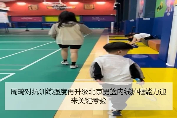 周琦对抗训练强度再升级北京男篮内线护框能力迎来关键考验