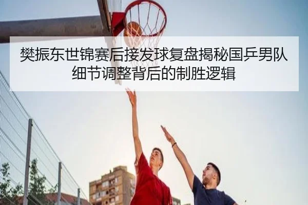 樊振东世锦赛后接发球复盘揭秘国乒男队细节调整背后的制胜逻辑