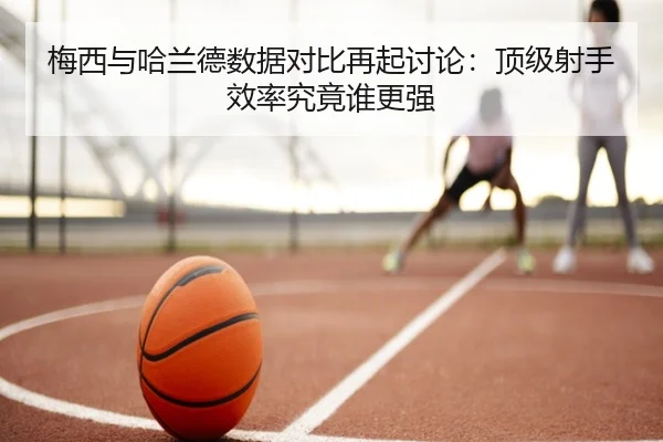 梅西与哈兰德数据对比再起讨论：顶级射手效率究竟谁更强
